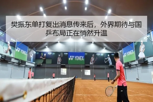 樊振东单打复出消息传来后，外界期待与国乒布局正在悄然升温